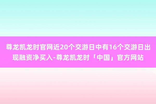 尊龙凯龙时官网近20个交游日中有16个交游日出现融资净买入-尊龙凯龙时「中国」官方网站
