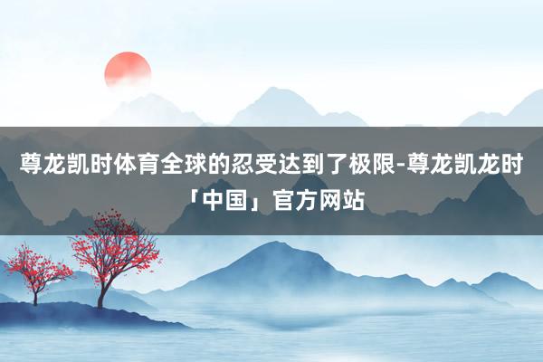 尊龙凯时体育全球的忍受达到了极限-尊龙凯龙时「中国」官方网站