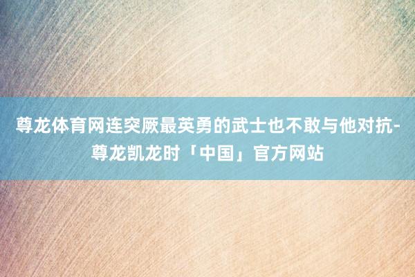 尊龙体育网连突厥最英勇的武士也不敢与他对抗-尊龙凯龙时「中国」官方网站