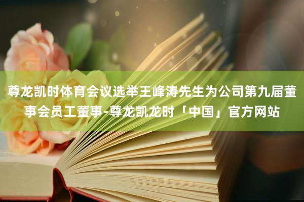 尊龙凯时体育会议选举王峰涛先生为公司第九届董事会员工董事-尊龙凯龙时「中国」官方网站