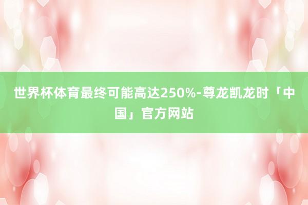 世界杯体育最终可能高达250%-尊龙凯龙时「中国」官方网站