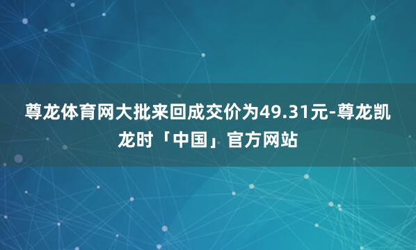 尊龙体育网大批来回成交价为49.31元-尊龙凯龙时「中国」官方网站