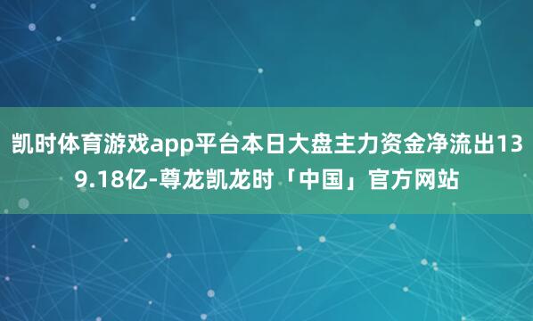 凯时体育游戏app平台本日大盘主力资金净流出139.18亿-尊龙凯龙时「中国」官方网站
