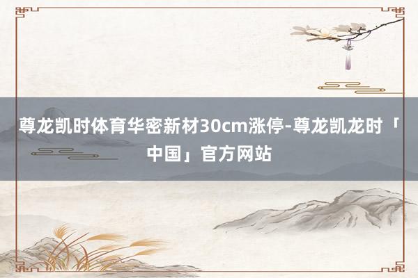 尊龙凯时体育华密新材30cm涨停-尊龙凯龙时「中国」官方网站