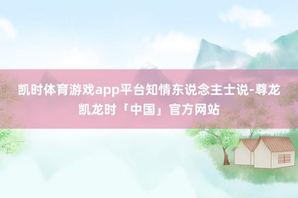 凯时体育游戏app平台　　知情东说念主士说-尊龙凯龙时「中国」官方网站