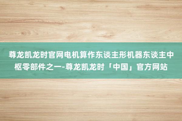 尊龙凯龙时官网　　电机算作东谈主形机器东谈主中枢零部件之一-尊龙凯龙时「中国」官方网站