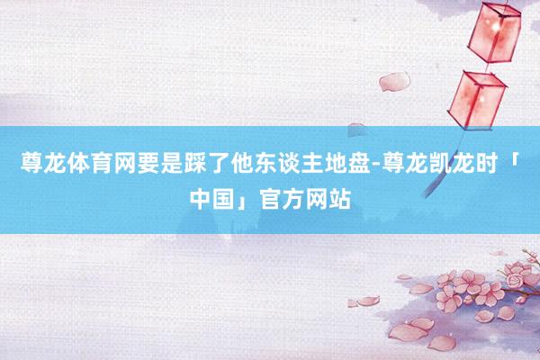 尊龙体育网要是踩了他东谈主地盘-尊龙凯龙时「中国」官方网站