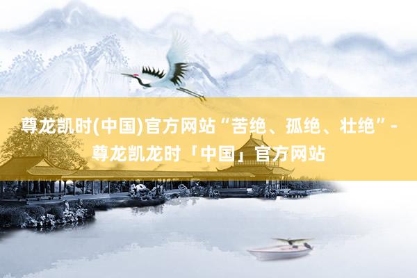 尊龙凯时(中国)官方网站“苦绝、孤绝、壮绝”-尊龙凯龙时「中国」官方网站