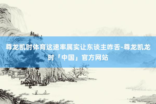 尊龙凯时体育这速率属实让东谈主咋舌-尊龙凯龙时「中国」官方网站