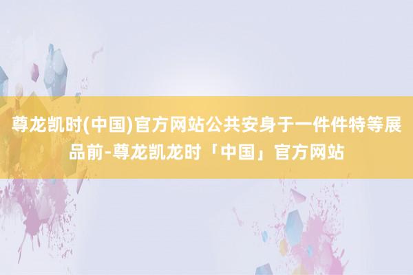尊龙凯时(中国)官方网站公共安身于一件件特等展品前-尊龙凯龙时「中国」官方网站