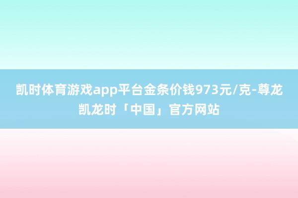 凯时体育游戏app平台金条价钱973元/克-尊龙凯龙时「中国」官方网站