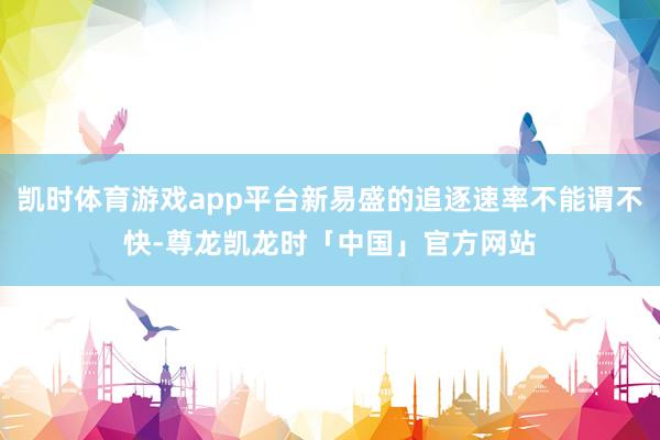 凯时体育游戏app平台新易盛的追逐速率不能谓不快-尊龙凯龙时「中国」官方网站