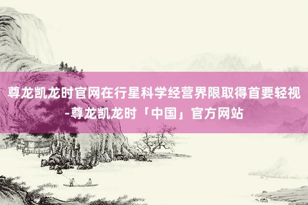 尊龙凯龙时官网在行星科学经营界限取得首要轻视-尊龙凯龙时「中国」官方网站