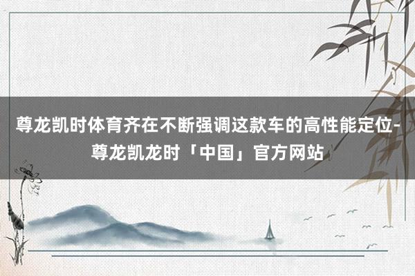 尊龙凯时体育齐在不断强调这款车的高性能定位-尊龙凯龙时「中国」官方网站