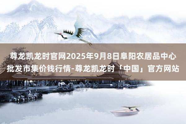 尊龙凯龙时官网2025年9月8日阜阳农居品中心批发市集价钱行情-尊龙凯龙时「中国」官方网站