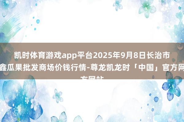 凯时体育游戏app平台2025年9月8日长治市金鑫瓜果批发商场价钱行情-尊龙凯龙时「中国」官方网站