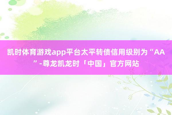 凯时体育游戏app平台太平转债信用级别为“AA”-尊龙凯龙时「中国」官方网站