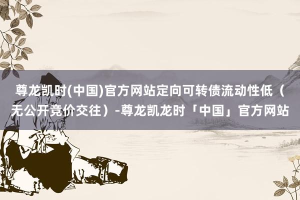 尊龙凯时(中国)官方网站定向可转债流动性低（无公开竞价交往）-尊龙凯龙时「中国」官方网站