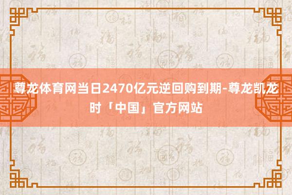 尊龙体育网当日2470亿元逆回购到期-尊龙凯龙时「中国」官方网站