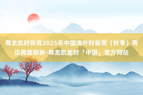 尊龙凯时体育2025年中国海外时装周（秋季）两边再度联袂-尊龙凯龙时「中国」官方网站