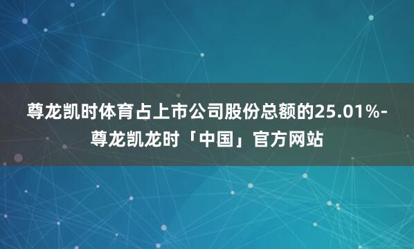 尊龙凯时体育占上市公司股份总额的25.01%-尊龙凯龙时「中国」官方网站