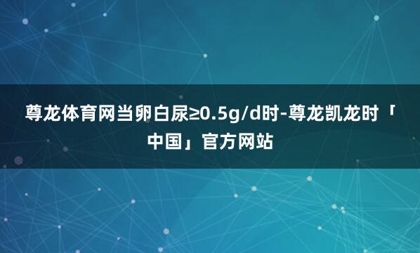 尊龙体育网当卵白尿≥0.5g/d时-尊龙凯龙时「中国」官方网站