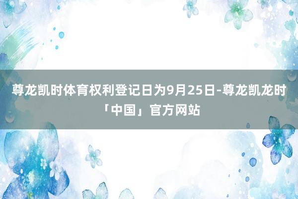 尊龙凯时体育权利登记日为9月25日-尊龙凯龙时「中国」官方网站