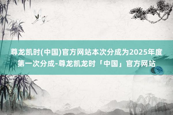 尊龙凯时(中国)官方网站本次分成为2025年度第一次分成-尊龙凯龙时「中国」官方网站