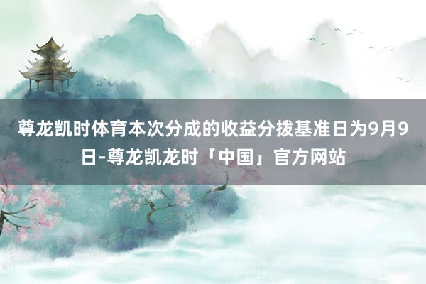 尊龙凯时体育本次分成的收益分拨基准日为9月9日-尊龙凯龙时「中国」官方网站