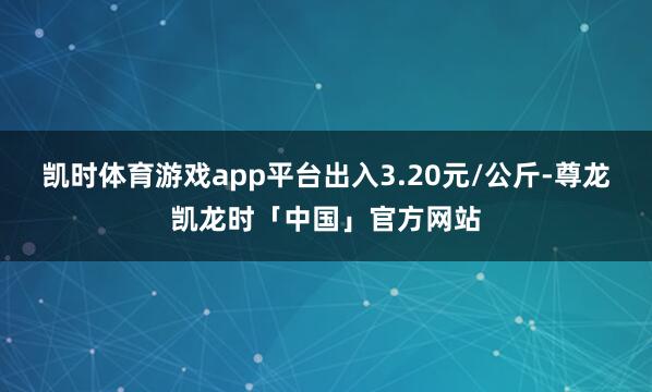 凯时体育游戏app平台出入3.20元/公斤-尊龙凯龙时「中国」官方网站