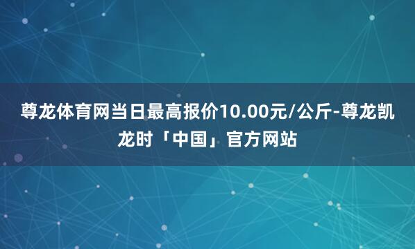 尊龙体育网当日最高报价10.00元/公斤-尊龙凯龙时「中国」官方网站