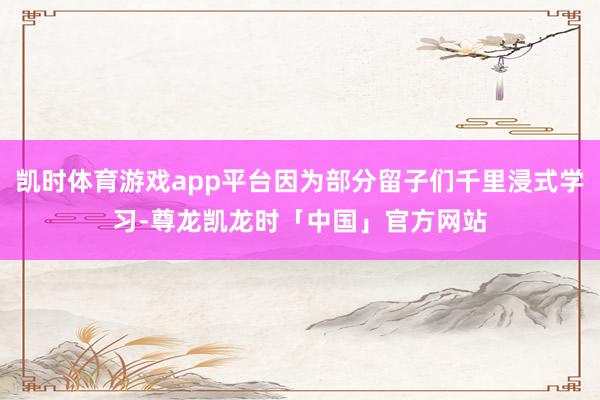 凯时体育游戏app平台因为部分留子们千里浸式学习-尊龙凯龙时「中国」官方网站