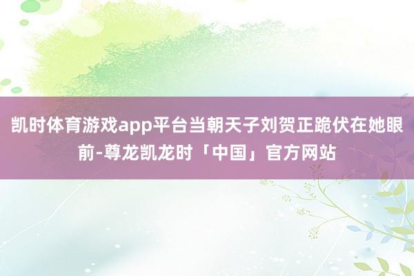 凯时体育游戏app平台当朝天子刘贺正跪伏在她眼前-尊龙凯龙时「中国」官方网站