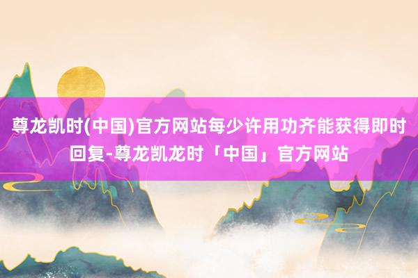 尊龙凯时(中国)官方网站每少许用功齐能获得即时回复-尊龙凯龙时「中国」官方网站