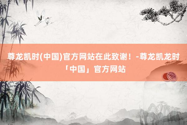 尊龙凯时(中国)官方网站在此致谢！-尊龙凯龙时「中国」官方网站