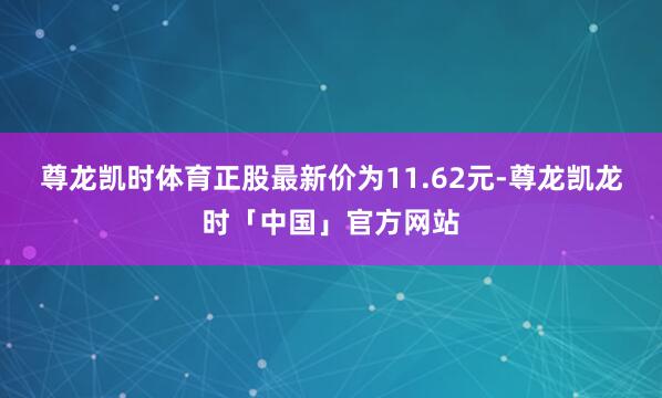 尊龙凯时体育正股最新价为11.62元-尊龙凯龙时「中国」官方网站