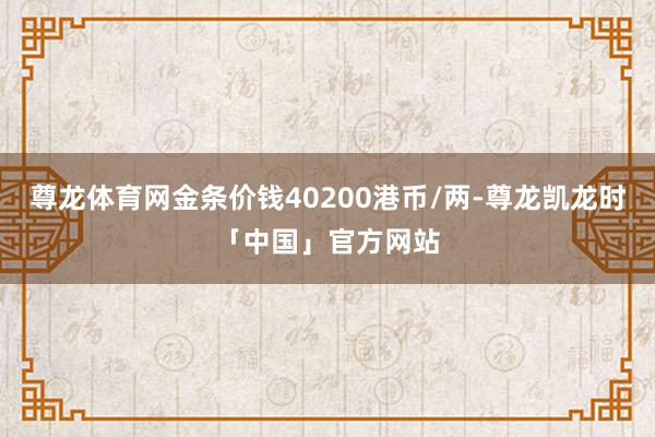尊龙体育网金条价钱40200港币/两-尊龙凯龙时「中国」官方网站