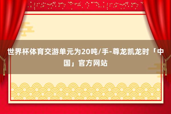 世界杯体育交游单元为20吨/手-尊龙凯龙时「中国」官方网站