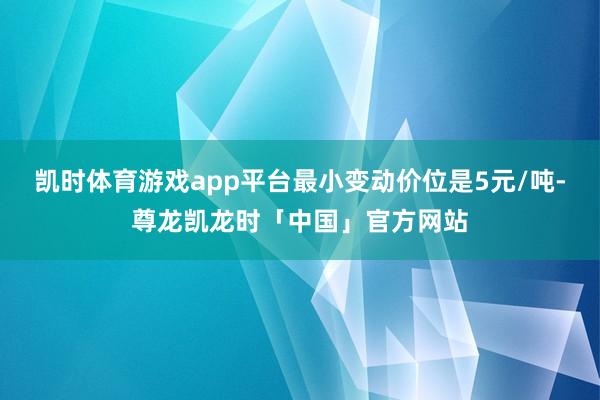 凯时体育游戏app平台最小变动价位是5元/吨-尊龙凯龙时「中国」官方网站