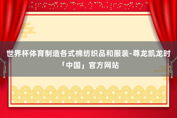 世界杯体育制造各式棉纺织品和服装-尊龙凯龙时「中国」官方网站