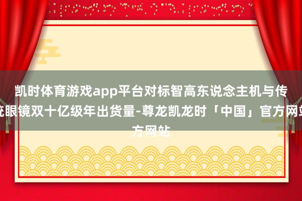 凯时体育游戏app平台对标智高东说念主机与传统眼镜双十亿级年出货量-尊龙凯龙时「中国」官方网站