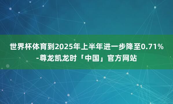 世界杯体育到2025年上半年进一步降至0.71%-尊龙凯龙时「中国」官方网站