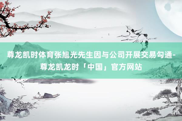 尊龙凯时体育张旭光先生因与公司开展交易勾通-尊龙凯龙时「中国」官方网站