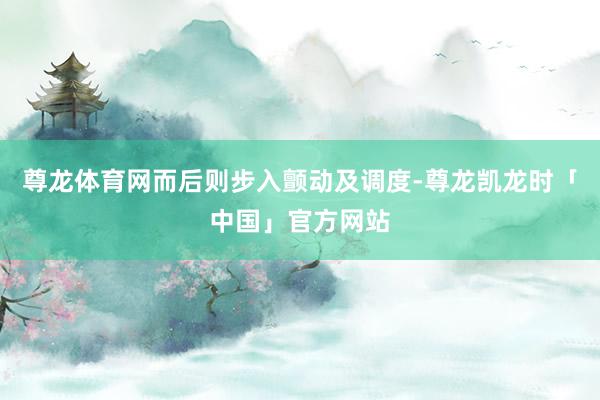尊龙体育网而后则步入颤动及调度-尊龙凯龙时「中国」官方网站