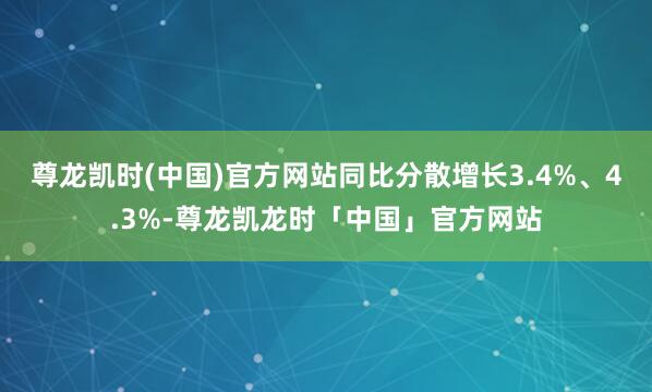尊龙凯时(中国)官方网站同比分散增长3.4%、4.3%-尊龙凯龙时「中国」官方网站