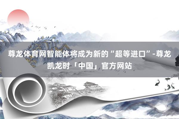 尊龙体育网智能体将成为新的“超等进口”-尊龙凯龙时「中国」官方网站