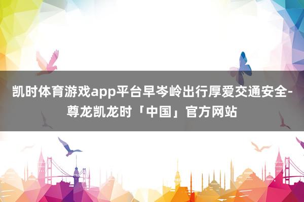 凯时体育游戏app平台早岑岭出行厚爱交通安全-尊龙凯龙时「中国」官方网站