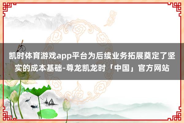 凯时体育游戏app平台为后续业务拓展奠定了坚实的成本基础-尊龙凯龙时「中国」官方网站