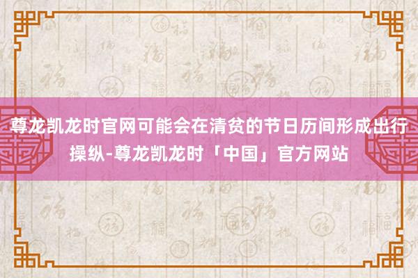 尊龙凯龙时官网可能会在清贫的节日历间形成出行操纵-尊龙凯龙时「中国」官方网站