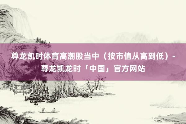 尊龙凯时体育　　高潮股当中（按市值从高到低）-尊龙凯龙时「中国」官方网站